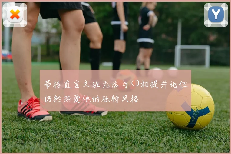 蒂格直言文班无法与KD相提并论但仍然热爱他的独特风格
