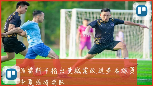 马雷斯卡指出曼城需改进多名球员今夏或将离队