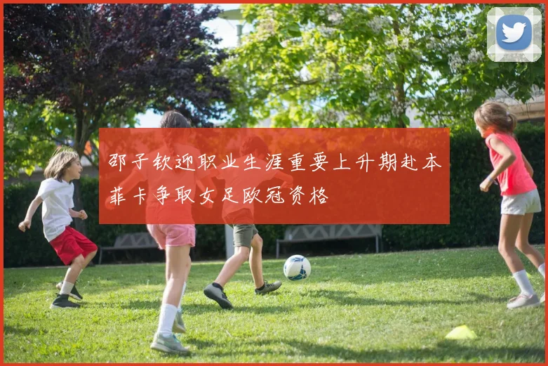 邵子钦迎职业生涯重要上升期赴本菲卡争取女足欧冠资格