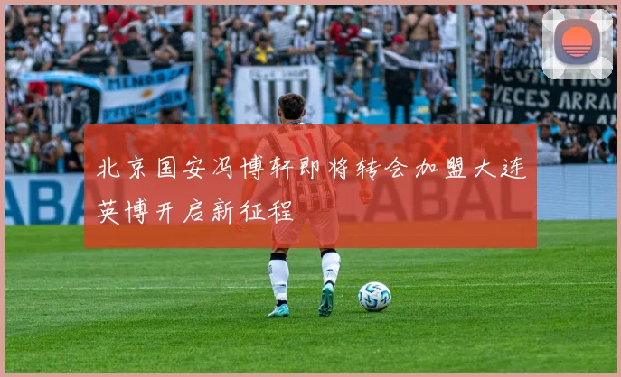 北京国安冯博轩即将转会加盟大连英博开启新征程