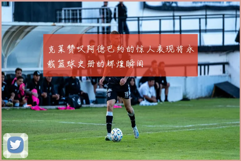 克莱赞叹阿德巴约的惊人表现将永载篮球史册的辉煌瞬间