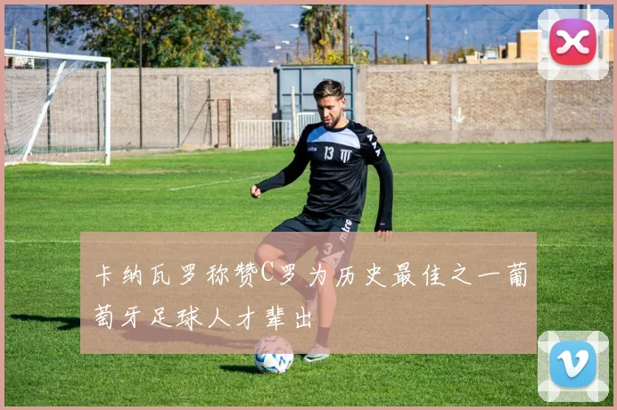卡纳瓦罗称赞C罗为历史最佳之一葡萄牙足球人才辈出