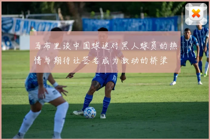 马布里谈中国球迷对黑人球员的热情与期待让签名成为激动的桥梁