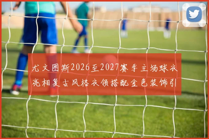 尤文图斯2026至2027赛季主场球衣亮相复古风格衣领搭配金色装饰引关注