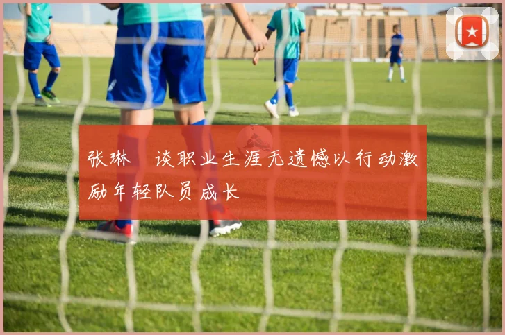 张琳芃谈职业生涯无遗憾以行动激励年轻队员成长
