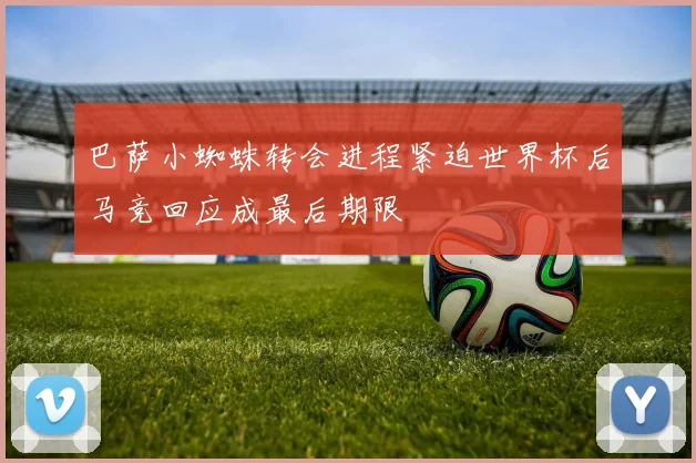 巴萨小蜘蛛转会进程紧迫世界杯后马竞回应成最后期限