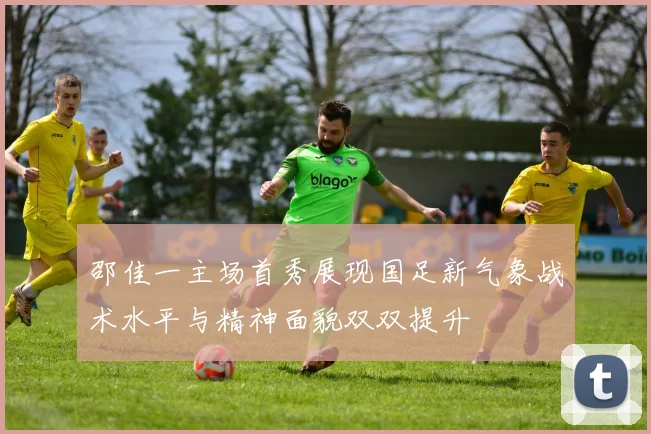 邵佳一主场首秀展现国足新气象战术水平与精神面貌双双提升