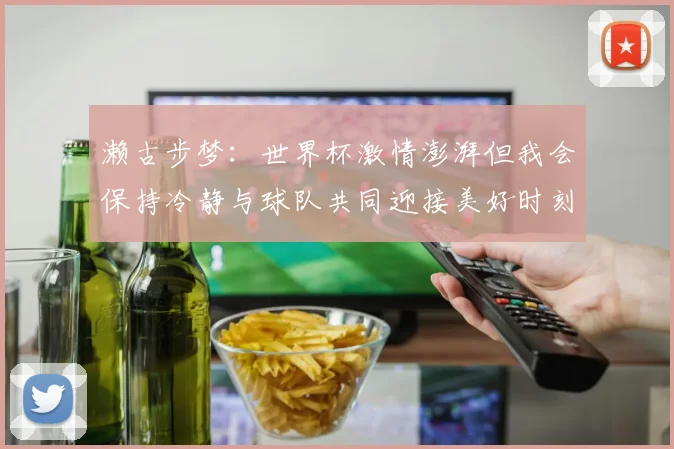 濑古步梦：世界杯激情澎湃但我会保持冷静与球队共同迎接美好时刻