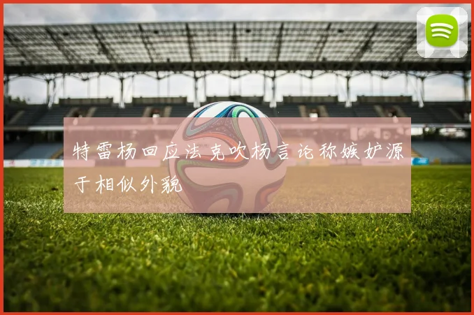 特雷杨回应法克吹杨言论称嫉妒源于相似外貌