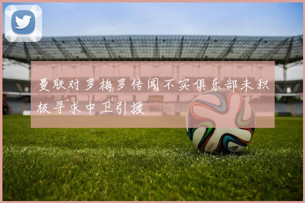 曼联对罗梅罗传闻不实俱乐部未积极寻求中卫引援