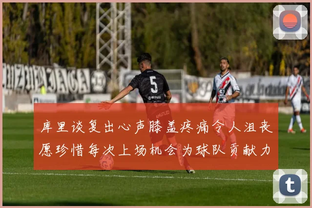 库里谈复出心声膝盖疼痛令人沮丧愿珍惜每次上场机会为球队贡献力量