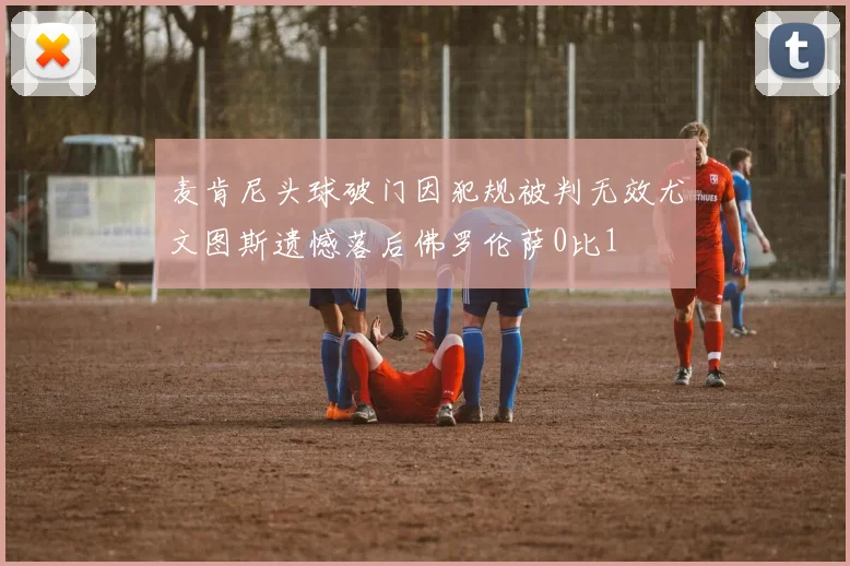 麦肯尼头球破门因犯规被判无效尤文图斯遗憾落后佛罗伦萨0比1