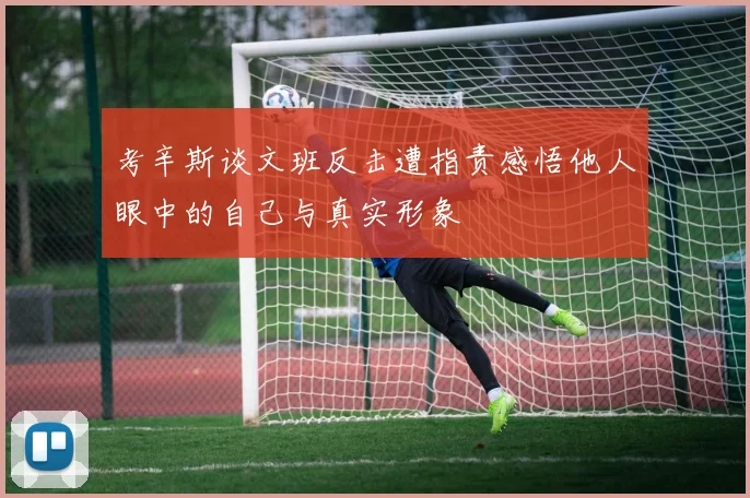 考辛斯谈文班反击遭指责感悟他人眼中的自己与真实形象