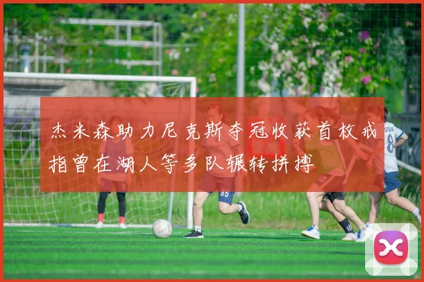 杰米森助力尼克斯夺冠收获首枚戒指曾在湖人等多队辗转拼搏