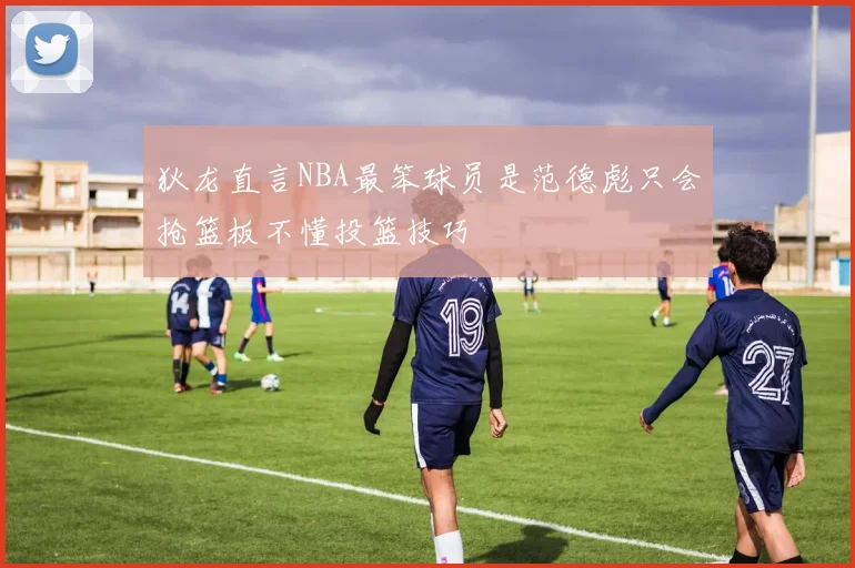 狄龙直言NBA最笨球员是范德彪只会抢篮板不懂投篮技巧