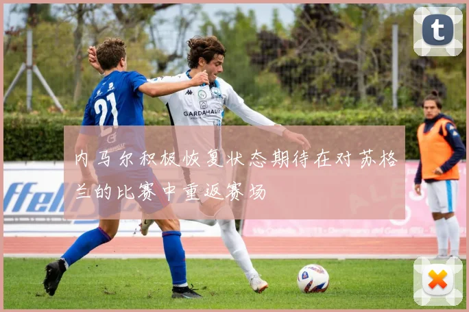 内马尔积极恢复状态期待在对苏格兰的比赛中重返赛场