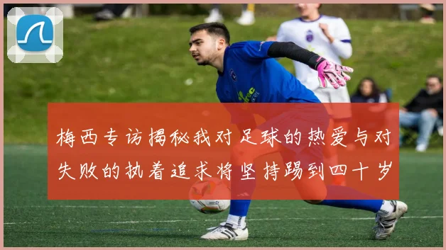 梅西专访揭秘我对足球的热爱与对失败的执着追求将坚持踢到四十岁