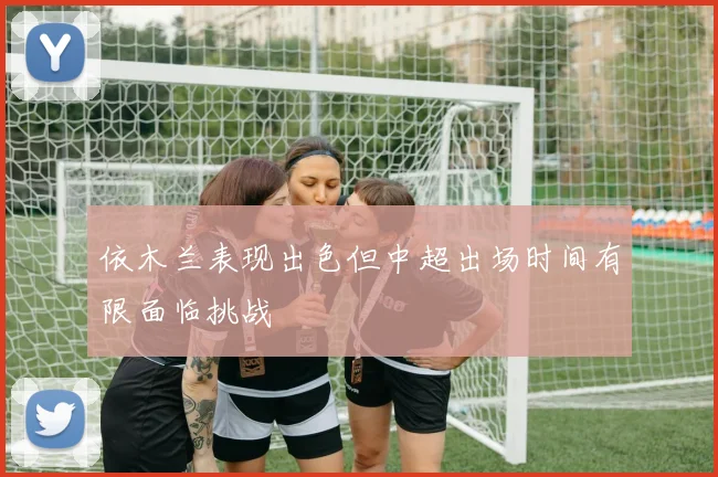 依木兰表现出色但中超出场时间有限面临挑战