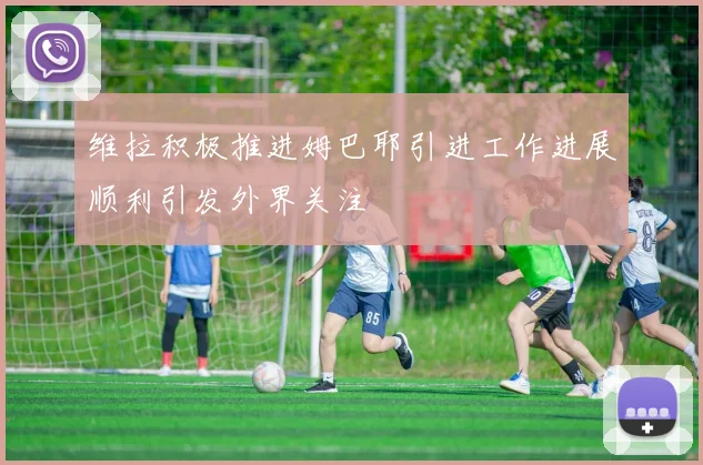 维拉积极推进姆巴耶引进工作进展顺利引发外界关注