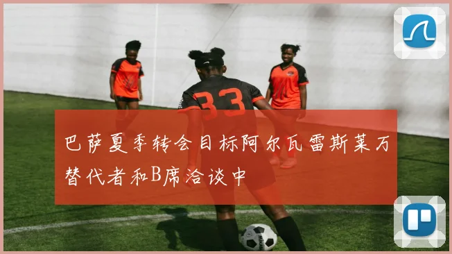 巴萨夏季转会目标阿尔瓦雷斯莱万替代者和B席洽谈中