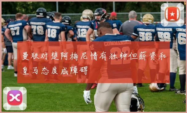 曼联对楚阿梅尼情有独钟但薪资和皇马态度成障碍
