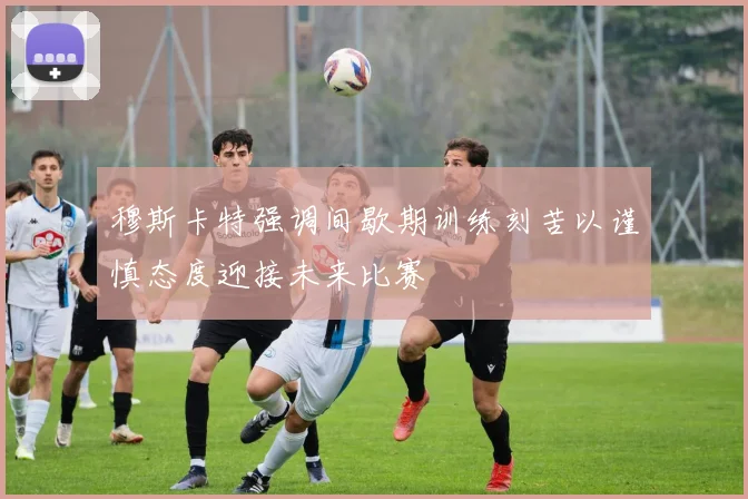 穆斯卡特强调间歇期训练刻苦以谨慎态度迎接未来比赛